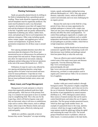 Seed Production and Seed Sources of Organic Vegetables 4 
Planting Techniques 
Seeds are generally planted directly by drilling in 
the field or transplanting from a greenhouse-grown 
seedling. These seeds should be organically produced, 
and all transplants must be organically produced. The 
seeds must be planted in such a way that proper 
vegetative development occurs that will support fruit 
and seed development with proper spacing and depth 
in the bed. Vegetable seeds are greatly influenced by 
temperature at planting; pea, lettuce, radish, beets, 
onion, and spinach grow best at cool temperatures for 
optimum emergence. Other crops including squash, 
melon, tomato, pepper, and eggplant grow well at 
warmer soil temperatures. In general, the best 
germination temperature for all these crops is around 
70°F. 
Row spacing and plant densities must allow for 
maximum plant development of the flower and 
unrestricted access to inflorescences for pollinators to 
ensure proper fruit and seed set. Proper spacing will 
also allow for improved air movement, reducing 
pathogens and providing space for harvest operations 
at the end of the season (McDonald et al., 1997). 
Pollination of crops for seed is also affected by 
row spacing and planting densities; using larger 
spacing allows for better wind movement and more 
room for insect pollinators. Crops that are wind 
pollinated include sweet corn and spinach and those 
that are insect pollinated include carrot, onion, and 
broccoli. 
Weed, Insect, and Fungal Management 
Management of weeds and pests is critical to 
ensure that organically produced seeds have high 
yield and quality. After harvest of the primary host 
crop, it is common for insect pests to move to another 
crop in a neighboring field. This is the case for the 
Lygus bug, which will feed on legume crops until 
they are harvested, when it will move to umbiliferous 
crops such as carrots. Other insects, such as cabbage 
looper, infest crops in the Brassica family and cause 
loss of vegetative parts, effectively reducing seed 
yield and quality. 
Aphids are a problem, especially at harvest 
because they secrete "honeydew" on crops including 
tomato, squash, and pumpkin making harvesting 
difficult (McDonald et al., 1997). They also spread 
diseases, especially viruses, which are difficult to 
control conventionally and even more challenging for 
an organic grower. 
Because the seed crop is in the field for a long 
period of time, there are many opportunities for 
multiple pathogens to interact with a single crop. 
There are also cases where pathogens target the seed 
directly and affect the entire seed population. To 
control these pathogens organically is complex and 
requires proper growing conditions such as suitable 
temperature and humidity to minimize the incidence 
of such pathogens as powdery mildew, which thrives 
in high temperature and humidity. 
Seed-producing fields should not be located near 
commercial vegetable fields. Eliminating weeds will 
help decrease insect habitats and pathogen spread 
from host plants likely to infect the seed crop. 
There are effective pest control methods that 
control some of the major insect pests and diseases 
organically. Visit the following Web sites, 
http://www.extremelygreen.com/ 
pestcontrolguide.cfm and 
http://www.cals.ncsu.edu/sustainable/peet/IPM/ 
diseases/org_cert.html, to order products used in 
organic pest control and see Table 2 for an extensive 
list of suppliers. 
Biological Pest Control 
Another viable pest control method is through 
biological control. This practice is highly compatible 
with organic seed production, and it does not involve 
the use of chemicals. Biological control is defined as 
the decline of pest populations by natural enemies 
(Hoffman et al., 1993). Biological control utilizes 
three sources of natural enemies that can be used to 
control harmful pests and reduce the use of organic 
pesticides. The first group includes parasitoid insects, 
which lay their eggs inside another insect. An 
example of a parasitoid insect is the wasp, Aphidius 
colemani, which lays its eggs in aphid adults. The 
wasp matures inside the aphid egg, killing the aphid 
and continuing the wasps' life cycle. The second 
group of beneficial insects is predators, which eat 
other insects. A common predator is the lady beetle, 
 