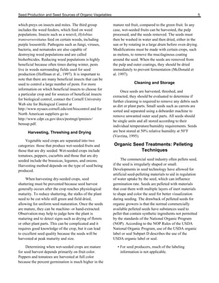 Seed Production and Seed Sources of Organic Vegetables 5 
which preys on insects and mites. The third group 
includes the weed feeders, which feed on weed 
populations. Insects such as a weevil, Hylobius 
transversovittatus feed on certain weeds, including 
purple loosestrife. Pathogens such as fungi, viruses, 
bacteria, and nematodes are also capable of 
destroying weed populations and are called 
bioherbicides. Reducing weed populations is highly 
beneficial because often times during winter, pests 
live in weeds surrounding fields used for seed 
production (Hoffman et al., 1997). It is important to 
note that there are many beneficial insects that can be 
used to control a large number of pests. For more 
information on which beneficial insects to choose for 
a particular crop and for sources of beneficial insects 
for biological control, contact the Cornell University 
Web site for Biological Control at 
http://www.nysaes.cornell.edu/ent/biocontrol and for 
North American suppliers go to 
http://www.cdpr.ca.gov/docs/pestmgt/ipminov/ 
bensup.pdf. 
Harvesting, Threshing and Drying 
Vegetable seed crops are separated into two 
categories: those that produce wet-seeded fruits and 
those that are dry seeded. Wet-seeded crops include 
tomatoes, peppers, cucurbits and those that are dry 
seeded include the brassicas, legumes, and onions. 
Harvesting method depends on the type of seed being 
produced. 
When harvesting dry-seeded crops, seed 
shattering must be prevented because seed harvest 
generally occurs after the crop reaches physiological 
maturity. To reduce shattering, the stalks of the plant 
need to be cut while still green and field dried, 
allowing for uniform seed maturation. Once the seeds 
are mature, they can be machine- or hand-extracted. 
Observation may help to judge how the plant is 
maturing and to detect signs such as drying of florets 
or other plant parts. This can be complicated and it 
requires good knowledge of the crop, but it can lead 
to excellent seed quality because the seeds will be 
harvested at peak maturity and size. 
Determining when wet-seeded crops are mature 
for seed harvest depends primarily on fruit color. 
Peppers and tomatoes are harvested at full color 
because the percent germination is much higher in the 
mature red fruit, compared to the green fruit. In any 
case, wet-seeded fruits can be harvested, the pulp 
processed, and the seeds removed. The seeds must 
then be washed in water and then dried, either in the 
sun or by rotating in a large drum before oven drying. 
Modifications must be made with certain crops, such 
as melons, to remove the mucilaginous coating 
around the seed. When the seeds are removed from 
the pulp and outer coatings, they should be dried 
immediately to prevent fermentation (McDonald et 
al. 1997). 
Cleaning and Storage 
Once seeds are harvested, threshed, and 
extracted, they should be evaluated to determine if 
further cleaning is required to remove any debris such 
as dirt or plant parts. Small seeds such as carrots are 
sorted and separated using a debearder machine to 
remove unwanted outer seed parts. All seeds should 
be single units and all stored according to their 
individual temperature/humidity requirements. Seeds 
are best stored at 50% relative humidity at 50°F 
(Vavrina, 1995). 
Organic Seed Treatments: Pelleting 
Techniques 
The commercial seed industry often pellets seed, 
if the seed is irregularly shaped or small. 
Developments in seed technology have allowed for 
artificial seed-pelleting materials to aid in regulation 
of water uptake by the seed, which can influence 
germination rate. Seeds are pelleted with materials 
that coat them with multiple layers of inert materials 
to shape and color the seed for better visualization 
during seeding. The drawback of pelleted seeds for 
organic growers is that the normal commercially 
available pelleted seeds have substances used to 
pellet that contain synthetic ingredients not permitted 
by the standards of the National Organic Program 
(NOP). According to the NOP Rules of the USDA 
National Organic Program, use of the USDA organic 
label or seal Subpart D describes the use of the 
USDA organic label or seal. 
• For seed producers, much of the labeling 
information is not applicable. 
 