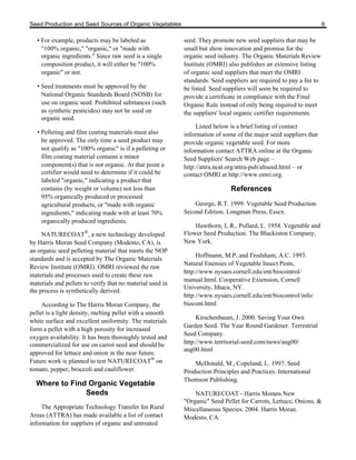 Seed Production and Seed Sources of Organic Vegetables 6 
• For example, products may be labeled as 
"100% organic," "organic," or "made with 
organic ingredients." Since raw seed is a single 
composition product, it will either be "100% 
organic" or not. 
• Seed treatments must be approved by the 
National Organic Standards Board (NOSB) for 
use on organic seed. Prohibited substances (such 
as synthetic pesticides) may not be used on 
organic seed. 
• Pelleting and film coating materials must also 
be approved. The only time a seed product may 
not qualify as "100% organic" is if a pelleting or 
film coating material contains a minor 
component(s) that is not organic. At that point a 
certifier would need to determine if it could be 
labeled "organic," indicating a product that 
contains (by weight or volume) not less than 
95% organically produced or processed 
agricultural products, or "made with organic 
ingredients," indicating made with at least 70% 
organically produced ingredients. 
NATURECOAT®, a new technology developed 
by Harris Moran Seed Company (Modesto, CA), is 
an organic seed pelleting material that meets the NOP 
standards and is accepted by The Organic Materials 
Review Institute (OMRI). OMRI reviewed the raw 
materials and processes used to create these raw 
materials and pellets to verify that no material used in 
the process is synthetically derived. 
According to The Harris Moran Company, the 
pellet is a light density, melting pellet with a smooth 
white surface and excellent uniformity. The materials 
form a pellet with a high porosity for increased 
oxygen availability. It has been thoroughly tested and 
commercialized for use on carrot seed and should be 
approved for lettuce and onion in the near future. 
Future work is planned to test NATURECOAT® on 
tomato, pepper, broccoli and cauliflower. 
Where to Find Organic Vegetable 
Seeds 
The Appropriate Technology Transfer for Rural 
Areas (ATTRA) has made available a list of contact 
information for suppliers of organic and untreated 
seed. They promote new seed suppliers that may be 
small but show innovation and promise for the 
organic seed industry. The Organic Materials Review 
Institute (OMRI) also publishes an extensive listing 
of organic seed suppliers that meet the OMRI 
standards. Seed suppliers are required to pay a fee to 
be listed. Seed suppliers will soon be required to 
provide a certificate in compliance with the Final 
Organic Rule instead of only being required to meet 
the suppliers' local organic certifier requirements. 
Listed below is a brief listing of contact 
information of some of the major seed suppliers that 
provide organic vegetable seed. For more 
information contact ATTRA online at the Organic 
Seed Suppliers' Search Web page – 
http://attra.ncat.org/attra-pub/altseed.html – or 
contact OMRI at http://www.omri.org. 
References 
George, R.T. 1999. Vegetable Seed Production 
Second Edition. Longman Press, Essex. 
Hawthorn, L.R., Pollard, L. 1954. Vegetable and 
Flower Seed Production. The Blackiston Company, 
New York. 
Hoffmann, M.P. and Frodsham, A.C. 1993. 
Natural Enemies of Vegetable Insect Pests, 
http://www.nysaes.cornell.edu/ent/biocontrol/ 
manual.html. Cooperative Extension, Cornell 
University, Ithaca, NY. 
http://www.nysaes.cornell.edu/ent/biocontrol/info/ 
biocont.html 
Kirschenbaum, J. 2000. Saving Your Own 
Garden Seed. The Year Round Gardener. Terrestrial 
Seed Company. 
http://www.territorial-seed.com/news/aug00/ 
aug00.html 
McDonald, M., Copeland, L. 1997. Seed 
Production Principles and Practices. International 
Thomson Publishing. 
NATURECOAT - Harris Morans New 
"Organic" Seed Pellet for Carrots, Lettuce, Onions, & 
Miscellaneous Species. 2004. Harris Moran. 
Modesto, CA. 
 