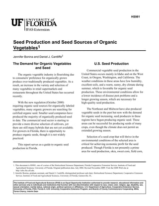 HS981 
Seed Production and Seed Sources of Organic 
Vegetables1 
Jennifer Bonina and Daniel J. Cantliffe2 
The Demand for Organic Vegetables 
and Seed 
The organic vegetable industry is flourishing due 
to consumers' preference for organically grown 
produce over traditionally produced vegetables. As a 
result, an increase in the variety and selection of 
many vegetables in retail supermarkets and 
restaurants throughout the United States has occurred 
recently. 
With the new regulation (October 2000) 
requiring organic seed sources for organically labeled 
vegetables, many organic growers are searching for 
certified organic seed. Smaller seed companies have 
produced the majority of organically produced seed 
to date. The commercial seed sector is starting to 
provide a more diverse selection of cultivars, yet 
there are still many hybrids that are not yet available. 
For growers in Florida, there is opportunity to 
produce organic seeds, though it is not widely 
practiced. 
This report serves as a guide to organic seed 
production in Florida. 
U.S. Seed Production 
Commercial vegetable seed production in the 
United States occurs mainly in Idaho and on the West 
Coast, in Oregon, Washington, and California. The 
weather conditions in these areas have low humidity, 
excellent soils, and a warm, sunny, dry climate during 
summer, which is favorable for organic seed 
production. These environmental conditions allow for 
a lower incidence of disease pest problems and a 
longer growing season, which are necessary for 
high-quality seed production. 
The Northeast and Midwest have also produced 
vegetable seeds in the past but now with the demand 
for organic seed increasing, seed producers in these 
regions have begun producing organic seed. These 
areas can be successful for producing seeds of many 
crops, even though the climate does not permit an 
extended growing season. 
Selection of a seed crop that will thrive in the 
environmental conditions of the selected area is 
critical for achieving economic profit for the seed 
produced. Though Florida is not presently a prime 
area for seed production, okra, sweet corn, field corn, 
1. This document is HS981, one of a series of the Horticultural Sciences Department, Florida Cooperative Extension Service, Institute of Food and 
Agricultural Sciences, University of Florida. Original publication date, July 2004. Revised November 2009. Visit the EDIS Web site at 
http://edis.ifas.ufl.edu. 
2. Jennifer Bonina, graduate assistant, and Daniel J. Cantliffe, distinguished professor and chair, Horticultural Sciences Department, Cooperative Extension 
Service, Institute of Food and Agricultural Sciences, University of Florida, Gainesville, FL. 
The Institute of Food and Agricultural Sciences (IFAS) is an Equal Opportunity Institution authorized to provide research, educational information and 
other services only to individuals and institutions that function with non-discrimination with respect to race, creed, color, religion, age, disability, sex, 
sexual orientation, marital status, national origin, political opinions or affiliations. U.S. Department of Agriculture, Cooperative Extension Service, 
University of Florida, IFAS, Florida A. & M. University Cooperative Extension Program, and Boards of County Commissioners Cooperating. Millie 
Ferrer-Chancy, Interim Dean 
 