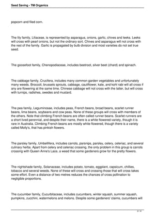 Seed Saving - TM Organics 
popcorn and filed corn. 
The lily family, Liliaceae, is represented by asparagus, onions, garlic, chives and leeks. Leeks 
will cross with pearl onions, but not the ordinary sort. Chives and asparagus will not cross with 
the rest of the family. Garlic is propagated by bulb division and most varieties do not set true 
seed. 
The goosefoot family, Chenopodiaceae, includes beetroot, silver beet (chard) and spinach. 
The cabbage family, Crucifera, includes many common garden vegetables and unfortunately 
many weeds. Broccoli, brussels sprouts, cabbage, cauliflower, kale, and kohl rabi will all cross if 
any are flowering at the same time. Chinese cabbage will not cross with the latter, but will cross 
with turnips, radishes, swedes and mustard. 
The pea family, Leguminosae, includes peas, French beans, broad beans, scarlet runner 
beans, lima beans, soybeans and cow peas. None of these groups will cross with members of 
the others. Note that climbing French beans are often called runner beans. Scarlet runners are 
a short lived perennial, and despite their name, there is a white flowered variety, though it is 
rare in Australia. Climbing French beans are mostly white flowered, though there is a variety 
called Molly's, that has pinkish flowers. 
The parsley family, Umbellifera, includes carrots, parsnips, parsley, celery, celeriac, and several 
culinary herbs. Apart from celery and celeriac crossing, the only problem in this group is carrots 
crossing with Queen Anne's Lace, a weed that some gardeners grow for the pretty flowers. 
The nightshade family, Solanaceae, includes potato, tomato, eggplant, capsicum, chillies, 
tobacco and several weeds. None of these will cross and crossing those that will cross takes 
some effort. Even a distance of two metres reduces the chances of cross pollination to 
negligible proportions. 
The cucumber family, Cucurbitaceae, includes cucumbers, winter squash, summer squash, 
pumpkins, zucchini, watermelons and melons. Despite some gardeners' claims, cucumbers will 
2 / 4 
 
