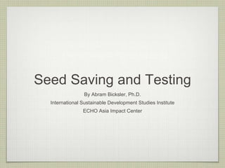 Seed Saving and Testing 
By Abram Bicksler, Ph.D. 
International Sustainable Development Studies Institute 
ECHO Asia Impact Center  