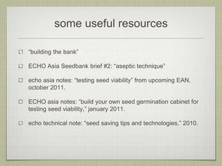 some useful resources 
“building the bank” 
ECHO Asia Seedbank brief #2: “aseptic technique” 
echo asia notes: “testing seed viability” from upcoming EAN, october 2011. 
ECHO asia notes: “build your own seed germination cabinet for testing seed viability,” january 2011. 
echo technical note: “seed saving tips and technologies,” 2010. 