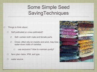 Some Simple Seed SavingTechniques 
Things to think about: 
Self pollinated or cross pollinated? 
Self-contain both male and female parts 
Cross-often rely on insects and wind, may lose or water-down traits of varieties 
use exclusion? How to maintain purity? 
farm plan-labor, IPM, soil type 
water source  