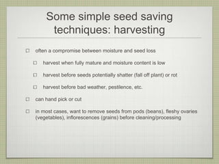 Some simple seed saving techniques: harvesting 
often a compromise between moisture and seed loss 
harvest when fully mature and moisture content is low 
harvest before seeds potentially shatter (fall off plant) or rot 
harvest before bad weather, pestilence, etc. 
can hand pick or cut 
in most cases, want to remove seeds from pods (beans), fleshy ovaries (vegetables), inflorescences (grains) before cleaning/processing  