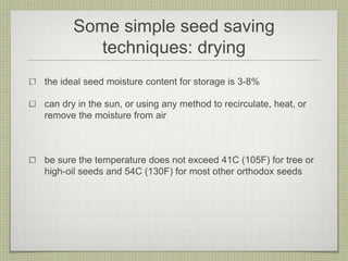 Some simple seed saving techniques: drying 
the ideal seed moisture content for storage is 3-8% 
can dry in the sun, or using any method to recirculate, heat, or remove the moisture from air 
be sure the temperature does not exceed 41C (105F) for tree or high-oil seeds and 54C (130F) for most other orthodox seeds  