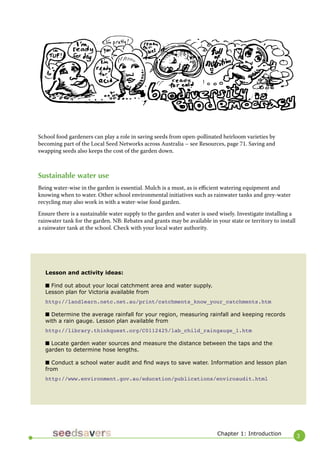 3 
School food gardeners can play a role in saving seeds from open-pollinated heirloom varieties by becoming part of the Local Seed Networks across Australia – see Resources, page 71. Saving and swapping seeds also keeps the cost of the garden down. 
Sustainable water use 
Being water-wise in the garden is essential. Mulch is a must, as is efficient watering equipment and knowing when to water. Other school environmental initiatives such as rainwater tanks and grey-water recycling may also work in with a water-wise food garden. 
Ensure there is a sustainable water supply to the garden and water is used wisely. Investigate installing a rainwater tank for the garden. NB: Rebates and grants may be available in your state or territory to install a rainwater tank at the school. Check with your local water authority. 
Lesson and activity ideas: 
■ Find out about your local catchment area and water supply. 
Lesson plan for Victoria available from 
http://landlearn.netc.net.au/print/catchments_know_your_catchments.htm 
■ Determine the average rainfall for your region, measuring rainfall and keeping records with a rain gauge. Lesson plan available from 
http://library.thinkquest.org/C0112425/lab_child_raingauge_1.htm 
■ Locate garden water sources and measure the distance between the taps and the garden to determine hose lengths. 
■ Conduct a school water audit and find ways to save water. Information and lesson plan from 
http://www.environment.gov.au/education/publications/enviroaudit.html 
Chapter 1: Introduction  