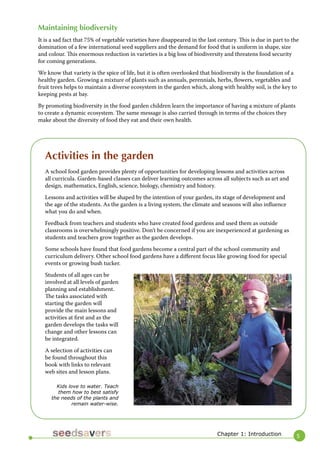 5 
Maintaining biodiversity 
It is a sad fact that 75% of vegetable varieties have disappeared in the last century. This is due in part to the domination of a few international seed suppliers and the demand for food that is uniform in shape, size and colour. This enormous reduction in varieties is a big loss of biodiversity and threatens food security for coming generations. 
We know that variety is the spice of life, but it is often overlooked that biodiversity is the foundation of a healthy garden. Growing a mixture of plants such as annuals, perennials, herbs, flowers, vegetables and fruit trees helps to maintain a diverse ecosystem in the garden which, along with healthy soil, is the key to keeping pests at bay. 
By promoting biodiversity in the food garden children learn the importance of having a mixture of plants to create a dynamic ecosystem. The same message is also carried through in terms of the choices they make about the diversity of food they eat and their own health. 
Chapter 1: Introduction 
Activities in the garden 
A school food garden provides plenty of opportunities for developing lessons and activities across all curricula. Garden-based classes can deliver learning outcomes across all subjects such as art and design, mathematics, English, science, biology, chemistry and history. 
Lessons and activities will be shaped by the intention of your garden, its stage of development and the age of the students. As the garden is a living system, the climate and seasons will also influence what you do and when. 
Feedback from teachers and students who have created food gardens and used them as outside classrooms is overwhelmingly positive. Don’t be concerned if you are inexperienced at gardening as students and teachers grow together as the garden develops. 
Some schools have found that food gardens become a central part of the school community and curriculum delivery. Other school food gardens have a different focus like growing food for special events or growing bush tucker. 
Students of all ages can be involved at all levels of garden planning and establishment. The tasks associated with starting the garden will provide the main lessons and activities at first and as the garden develops the tasks will change and other lessons can be integrated. 
A selection of activities can be found throughout this book with links to relevant web sites and lesson plans. 
Kids love to water. Teach them how to best satisfy the needs of the plants and remain water-wise.  