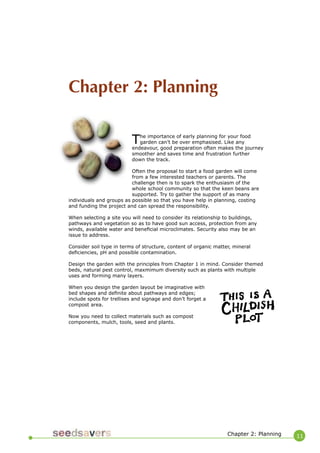 11 
Chapter 2: Planning 
The importance of early planning for your food garden can’t be over emphasised. Like any endeavour, good preparation often makes the journey smoother and saves time and frustration further down the track. 
Often the proposal to start a food garden will come from a few interested teachers or parents. The challenge then is to spark the enthusiasm of the whole school community so that the keen beans are supported. Try to gather the support of as many individuals and groups as possible so that you have help in planning, costing and funding the project and can spread the responsibility. 
When selecting a site you will need to consider its relationship to buildings, pathways and vegetation so as to have good sun access, protection from any winds, available water and beneficial microclimates. Security also may be an issue to address. 
Consider soil type in terms of structure, content of organic matter, mineral deficiencies, pH and possible contamination. 
Design the garden with the principles from Chapter 1 in mind. Consider themed beds, natural pest control, maxmimum diversity such as plants with multiple uses and forming many layers. 
When you design the garden layout be imaginative with bed shapes and definite about pathways and edges; include spots for trellises and signage and don’t forget a compost area. 
Now you need to collect materials such as compost components, mulch, tools, seed and plants. 
Chapter 2: Planning  