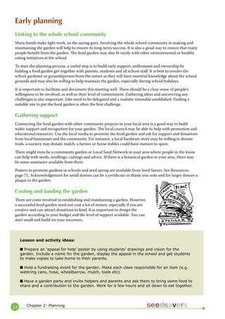 12 
Early planning 
Linking to the whole school community 
Many hands make light work, so the saying goes. Involving the whole school community in making and maintaining the garden will help to ensure its long-term success. It is also a good way to ensure that many people benefit from the garden. The food garden may also fit nicely with other environmental or healthy eating initiatives at the school. 
To start the planning process, a useful step is to build early support, enthusiasm and ownership by holding a food garden get-together with parents, students and all school staff. It is best to involve the school gardener or groundsperson from the outset as they will have essential knowledge about the school grounds and may also be willing to help maintain the garden, especially during school holidays. 
It is important to facilitate and document this meeting well. There should be a clear sense of people’s willingness to be involved, as well as their level of commitment. Gathering ideas and uncovering any challenges is also important. Jobs need to be delegated and a realistic timetable established. Finding a suitable site to put the food garden is often the first challenge. 
Gathering support 
Connecting the food garden with other community projects in your local area is a good way to build wider support and recognition for your garden. The local council may be able to help with promotion and educational resources. Use the local media to promote the food garden and ask for support and donations from local businesses and the community. For instance, a local hardware store may be willing to donate tools, a nursery may donate mulch, a farmer or horse stables could have manure to spare. 
There might even be a community garden or Local Seed Network in your area where people in the know can help with seeds, seedlings, cuttings and advice. If there is a botanical garden in your area, there may be some assistance available from there. 
Posters to promote gardens in schools and seed saving are available from Seed Savers. See Resources, page 71. Acknowledgement for small donors can be a certificate or thank-you note and for larger donors a plaque in the garden. 
Costing and funding the garden 
There are costs involved in establishing and maintaining a garden. However, a successful food garden need not cost a lot of money, especially if you are creative and can attract donations in kind. It is important to design the garden according to your budget and the level of support available. You can start small and build on your successes. 
Lesson and activity ideas: 
■ Prepare an ‘appeal for help’ poster by using students’ drawings and vision for the garden. Include a name for the garden, display the appeal in the school and get students to make copies to take home to their parents. 
■ Hold a fundraising event for the garden. Make each class responsible for an item (e.g. watering cans, hose, wheelbarrow, mulch, tools etc). 
■ Have a garden party and invite helpers and parents and ask them to bring some food to share and a contribution to the garden. Work for a few hours and sit down to eat together. 
Chapter 2: Planning  