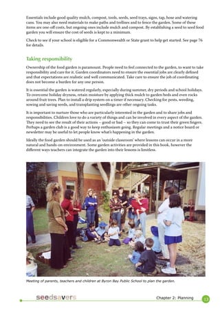 13 
Essentials include good quality mulch, compost, tools, seeds, seed trays, signs, tap, hose and watering cans. You may also need materials to make paths and trellises and to fence the garden. Some of these items are one-off costs, but ongoing ones include mulch and compost. By establishing a seed to seed food garden you will ensure the cost of seeds is kept to a minimum. 
Check to see if your school is eligible for a Commonwealth or State grant to help get started. See page 76 for details. 
Taking responsibility 
Ownership of the food garden is paramount. People need to feel connected to the garden, to want to take responsibility and care for it. Garden coordinators need to ensure the essential jobs are clearly defined and that expectations are realistic and well communicated. Take care to ensure the job of coordinating does not become a burden for any one person. 
It is essential the garden is watered regularly, especially during summer, dry periods and school holidays. To overcome holiday dryness, retain moisture by applying thick mulch to garden beds and even rocks around fruit trees. Plan to install a drip system on a timer if necessary. Checking for pests, weeding, sowing and saving seeds, and transplanting seedlings are other ongoing tasks. 
It is important to nurture those who are particularly interested in the garden and to share jobs and responsibilities. Children love to do a variety of things and can be involved in every aspect of the garden. They need to see the result of their actions – good or bad – so they can come to trust their green fingers. Perhaps a garden club is a good way to keep enthusiasm going. Regular meetings and a notice board or newsletter may be useful to let people know what’s happening in the garden. 
Ideally the food garden should be used as an ‘outside classroom’ where lessons can occur in a more natural and hands-on environment. Some garden activities are provided in this book, however the different ways teachers can integrate the garden into their lessons is limitless. 
Chapter 2: Planning 
Meeting of parents, teachers and children at Byron Bay Public School to plan the garden.  