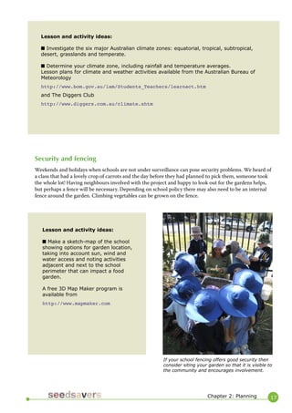 17 
Lesson and activity ideas: 
■ Investigate the six major Australian climate zones: equatorial, tropical, subtropical, desert, grasslands and temperate. 
■ Determine your climate zone, including rainfall and temperature averages. 
Lesson plans for climate and weather activities available from the Australian Bureau of Meteorology 
http://www.bom.gov.au/lam/Students_Teachers/learnact.htm 
and The Diggers Club 
http://www.diggers.com.au/climate.shtm 
Lesson and activity ideas: 
■ Make a sketch-map of the school showing options for garden location, taking into account sun, wind and water access and noting activities adjacent and next to the school perimeter that can impact a food garden. 
A free 3D Map Maker program is available from 
http://www.mapmaker.com 
Chapter 2: Planning 
Security and fencing 
Weekends and holidays when schools are not under surveillance can pose security problems. We heard of a class that had a lovely crop of carrots and the day before they had planned to pick them, someone took the whole lot! Having neighbours involved with the project and happy to look out for the gardens helps, but perhaps a fence will be necessary. Depending on school policy there may also need to be an internal fence around the garden. Climbing vegetables can be grown on the fence. 
If your school fencing offers good security then consider siting your garden so that it is visible to the community and encourages involvement.  