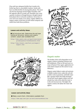 19 
Clay soils have adequate fertility but it tends to be locked up; that is, unavailable to plants. Sandy soils have too little fertility for food garden plants. The more clay the less drainage and the higher humidity, with the opposite effects in sandy soil. Humidity may cause a greater incidence of fungal diseases, though tropical food plants thrive in humid conditions. Never fear, if your soil is too sandy or too clayey, regular addition of organic matter in the form of well-rotted composts and mulch fixes both these problems. 
Lesson and activity ideas: 
■ Soil structure test. Determine the soil type looking at structure, texture and organic content. Lesson plan available from 
http://www.sasta.asn.au/qualityscience/ 
primaryyears/CookeLessons.html 
http://www.funsci.com/fun3_en/exper1/ 
exper1.htm 
Organic matter 
The fertility of the soil is dependent on its organic content consisting of humus and soil inhabitants. What we all need now is a sense of humus! Once again, applications of well-rotted compost are the answer to any deficiency. 
Organic matter helps to make soil nutrients available to plant roots, makes the soil soft to allow roots to penetrate, and holds water like a sponge (which also helps drainage). To test how much organic matter your soil already has, look at how dark the water is in the soil structure test. The higher the organic content, the darker the water will appear. 
Lesson and activity ideas 
■ Make a worm farm. Information available from 
http://www.epa.nsw.gov.au/envirom/wormfarm.htm 
Chapter 2: Planning  