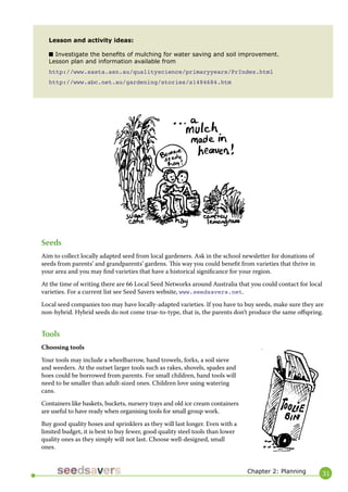 31 
Lesson and activity ideas: 
■ Investigate the benefits of mulching for water saving and soil improvement. 
Lesson plan and information available from 
http://www.sasta.asn.au/qualityscience/primaryyears/PrIndex.html 
http://www.abc.net.au/gardening/stories/s1484684.htm 
Seeds 
Aim to collect locally adapted seed from local gardeners. Ask in the school newsletter for donations of seeds from parents’ and grandparents’ gardens. This way you could benefit from varieties that thrive in your area and you may find varieties that have a historical significance for your region. 
At the time of writing there are 66 Local Seed Networks around Australia that you could contact for local varieties. For a current list see Seed Savers website, www.seedsavers.net. 
Local seed companies too may have locally-adapted varieties. If you have to buy seeds, make sure they are non-hybrid. Hybrid seeds do not come true-to-type, that is, the parents don’t produce the same offspring. 
Tools 
Choosing tools 
Your tools may include a wheelbarrow, hand trowels, forks, a soil sieve and weeders. At the outset larger tools such as rakes, shovels, spades and hoes could be borrowed from parents. For small children, hand tools will need to be smaller than adult-sized ones. Children love using watering cans. 
Containers like baskets, buckets, nursery trays and old ice cream containers are useful to have ready when organising tools for small group work. 
Buy good quality hoses and sprinklers as they will last longer. Even with a limited budget, it is best to buy fewer, good quality steel tools than lower quality ones as they simply will not last. Choose well-designed, small ones. 
Chapter 2: Planning  