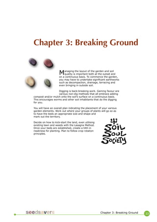 33 
Managing the layout of the garden and soil quality is important both at the outset and on a continuous basis. To commence the garden, you may have to undertake significant earthworks such as decompaction, drainage, terracing and even bringing in outside soil. 
Digging is back-breaking work. Gaining favour are various non-dig methods that all embrace adding compost and/or mulch onto the soil’s surface on a continuous basis. This encourages worms and other soil inhabitants that do the digging for you. 
You will have an overall plan indicating the placement of your various garden elements. Work out where your groups of plants will go so as to have the beds an appropriate size and shape and mark out the territory. 
Decide on how to kick-start the land, even utilising existing lawn and weeds with the Lasagna Method. Once your beds are established, create a tilth in readiness for planting. Plan to follow crop rotation principles. 
Chapter 3: Breaking Ground 
Chapter 3: Breaking Ground  