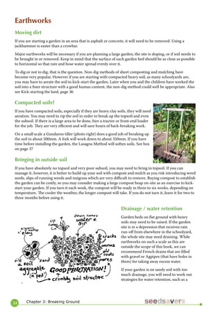 34 
Earthworks 
Moving dirt 
If you are starting a garden in an area that is asphalt or concrete, it will need to be removed. Using a jackhammer is easier than a crowbar. 
Major earthworks will be necessary if you are planning a large garden, the site is sloping, or if soil needs to be brought in or removed. Keep in mind that the surface of each garden bed should be as close as possible to horizontal so that rain and hose water spread evenly over it. 
To dig or not to dig, that is the question. Non-dig methods of sheet composting and mulching have become very popular. However if you are starting with compacted heavy soil, as many schoolyards are, you may have to aerate the soil to kick-start the garden. Later when you and the children have worked the soil into a finer structure with a good humus content, the non-dig method could well be appropriate. Also see Kick-starting the land, page 36 
Compacted soils? 
If you have compacted soils, especially if they are heavy clay soils, they will need aeration. You may need to rip the soil in order to break up the topsoil and even the subsoil. If there is a large area to be done, hire a tractor or front-end loader for the job. They are very efficient and will save hours of back-breaking work. 
On a small scale a Gundaroo tiller (photo right) does a good job of breaking up the soil to about 500mm. A fork will work down to about 350mm. If you have time before installing the garden, the Lasagna Method will soften soils. See box on page 37 
Bringing in outside soil 
If you have absolutely no topsoil and very poor subsoil, you may need to bring in topsoil. If you can manage it, however, it is better to build up your soil with compost and mulch as you risk introducing weed seeds, slips of running weeds and nutgrass which are very difficult to remove. Buying compost to establish the garden can be costly, so you may consider making a large compost heap on-site as an exercise to kick- start your garden. If you turn it each week, the compost will be ready in three to six weeks, depending on temperature. The cooler the weather, the longer compost will take. If you do not turn it, leave it for two to three months before using it. 
Drainage / water retention 
Garden beds on flat ground with heavy soils may need to be raised. If the garden site is in a depression that receives rain run-off from elsewhere in the schoolyard, the whole site may need draining. While earthworks on such a scale as this are outside the scope of this book, we can recommend French drains that are filled with gravel or Agpipes (that have holes in them) for taking away excess water. 
If your garden is on sandy soil with too much drainage, you will need to work out strategies for water retention, such as a 
Chapter 3: Breaking Ground  