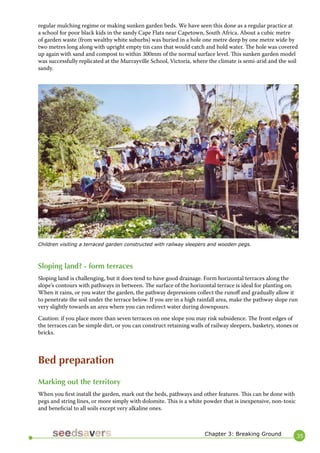 35 
regular mulching regime or making sunken garden beds. We have seen this done as a regular practice at a school for poor black kids in the sandy Cape Flats near Capetown, South Africa. About a cubic metre of garden waste (from wealthy white suburbs) was buried in a hole one metre deep by one metre wide by two metres long along with upright empty tin cans that would catch and hold water. The hole was covered up again with sand and compost to within 300mm of the normal surface level. This sunken garden model was successfully replicated at the Murrayville School, Victoria, where the climate is semi-arid and the soil sandy. 
Chapter 3: Breaking Ground 
Sloping land? - form terraces 
Sloping land is challenging, but it does tend to have good drainage. Form horizontal terraces along the slope’s contours with pathways in between. The surface of the horizontal terrace is ideal for planting on. When it rains, or you water the garden, the pathway depressions collect the runoff and gradually allow it to penetrate the soil under the terrace below. If you are in a high rainfall area, make the pathway slope run very slightly towards an area where you can redirect water during downpours. 
Caution: if you place more than seven terraces on one slope you may risk subsidence. The front edges of the terraces can be simple dirt, or you can construct retaining walls of railway sleepers, basketry, stones or bricks. 
Bed preparation 
Marking out the territory 
When you first install the garden, mark out the beds, pathways and other features. This can be done with pegs and string lines, or more simply with dolomite. This is a white powder that is inexpensive, non-toxic and beneficial to all soils except very alkaline ones. 
Children visiting a terraced garden constructed with railway sleepers and wooden pegs.  
