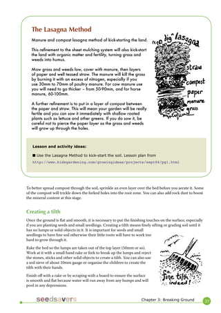 37 
To better spread compost through the soil, sprinkle an even layer over the bed before you aerate it. Some of the compost will trickle down the forked holes into the root zone. You can also add rock dust to boost the mineral content at this stage. 
Creating a tilth 
Once the ground is flat and smooth, it is necessary to put the finishing touches on the surface, especially if you are planting seeds and small seedlings. Creating a tilth means finely sifting or grading soil until it has no lumps or solid objects in it. It is important for seeds and small seedlings to have fine soil otherwise their little roots will have to work too hard to grow through it. 
Rake the bed so the lumps are taken out of the top layer (50mm or so). Work at it with a small hand rake or fork to break up the lumps and reject the stones, sticks and other solid objects to create a tilth. You can also use a soil sieve of about 10mm gauge or organise the children to create the tilth with their hands. 
Finish off with a rake or by scraping with a board to ensure the surface is smooth and flat because water will run away from any humps and will pool in any depressions. 
The Lasagna Method 
Manure and compost lasagna method of kick-starting the land. 
This refinement to the sheet mulching system will also kick-start the land with organic matter and fertility, turning grass and weeds into humus. 
Mow grass and weeds low, cover with manure, then layers of paper and well teased straw. The manure will kill the grass by burning it with an excess of nitrogen, especially if you use 30mm to 70mm of poultry manure. For cow manure use you will need to go thicker – from 50-90mm, and for horse manure, 60-100mm. 
A further refinement is to put in a layer of compost between the paper and straw. This will mean your garden will be really fertile and you can sow it immediately with shallow rooted plants such as lettuce and other greens. If you do sow it, be careful not to pierce the paper layer as the grass and weeds will grow up through the holes. 
Lesson and activity ideas: 
■ Use the Lasagna Method to kick-start the soil. Lesson plan from 
http://www.kidsgardening.com/growingideas/projects/sept04/pg1.html 
Chapter 3: Breaking Ground  