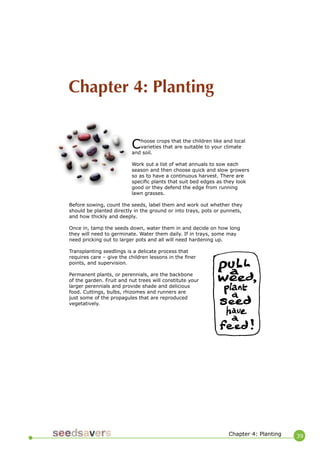 39 
Choose crops that the children like and local varieties that are suitable to your climate and soil. 
Work out a list of what annuals to sow each season and then choose quick and slow growers so as to have a continuous harvest. There are specific plants that suit bed edges as they look good or they defend the edge from running lawn grasses. 
Before sowing, count the seeds, label them and work out whether they should be planted directly in the ground or into trays, pots or punnets, and how thickly and deeply. 
Once in, tamp the seeds down, water them in and decide on how long they will need to germinate. Water them daily. If in trays, some may need pricking out to larger pots and all will need hardening up. 
Transplanting seedlings is a delicate process that requires care – give the children lessons in the finer points, and supervision. 
Permanent plants, or perennials, are the backbone of the garden. Fruit and nut trees will constitute your larger perennials and provide shade and delicious food. Cuttings, bulbs, rhizomes and runners are just some of the propagules that are reproduced vegetatively. 
Chapter 4: Planting 
Chapter 4: Planting  