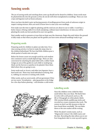 43 
Sowing seeds 
The joy of sowing seeds and watching them come up should not be denied to children. Some seeds must be planted directly into the ground, as they do not do well when transplanted as seedlings. These are root crops and legumes such as beans and peas. 
Once you have decided to give up buying punnets of seedlings grown from seeds of unknown origin in suspect raising mixture, then you need to know how to raise your own seedlings. 
First make sure the time is right for planting and the seed you are about to use is viable. A seed has a better chance of being viable if it is fresh and plump, without insect interference. In time you will be planting the seeds you have produced in your own garden. 
Start smaller seeds in punnets or trays that are kept near the classroom. Begin this early before the ground is fully ready so that when you plant out the garden you have some advanced seedlings ready to go. 
Preparing seeds 
Preparing seeds for children to plant can take time. For a class sowing activity, it is best to make the steps clear to the children beforehand. We have had little children pour a whole packet of seeds onto one spot. 
Before the lesson count out enough seeds for each student into containers such as small cliplock bags. These are also convenient for attaching the plant label with a rubber band. Assign an area of the garden to each child or small group. Mark out the furrows or patches to be planted. Have them label where they are going to sow. 
Some seeds such as Acacia, and other tree legumes, have a hard seed coat. These may need individual scarifying, that is, rubbing on concrete or nicking with a knife. 
Other seeds, such as carrot seeds, will not germinate if they are too warm. Vernalisation – placing packets in the fridge for a few days before planting – will simulate a cold winter. 
Labelling seeds 
Have the children write a label for their seeds before they sow them. We find it best to write with a soft pencil, such as a 3B, 6B or Chinagraph on white plastic labels. Old venetian blinds, paddle pop sticks and recycled ice-cream containers also work. The reason we don’t use felt-tip pens is that we have found these unreliable. The sun fades them or the rain washes off the writing. 
Write the plant’s variety name, such as “Mignonette Lettuce”, the child’s name and the date. Recording the date allows you to see how long plants take to come up and to grow. 
Chapter 4: Planting  