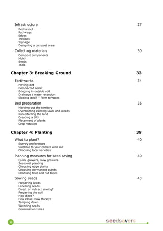 ii 
Infrastructure 27 
Bed layout 
Pathways 
Edges 
Trellises 
Signage 
Designing a compost area 
Collecting materials 30 
Compost components 
Mulch 
Seeds 
Tools 
Chapter 3: Breaking Ground 33 
Earthworks 34 
Moving dirt 
Compacted soils? 
Bringing in outside soil 
Drainage / water retention 
Sloping land? – form terraces 
Bed preparation 35 
Marking out the territory 
Overcoming existing lawn and weeds 
Kick-starting the land 
Creating a tilth 
Placement of plants 
Crop rotation 
Chapter 4: Planting 39 
What to plant? 40 
Survey preferences 
Suitable to your climate and soil 
Choosing local varieties 
Planning measures for seed saving 40 
Quick growers, slow growers 
Seasonal planting 
Choosing edge plants 
Choosing permanent plants 
Choosing fruit and nut trees 
Sowing seeds 43 
Preparing seeds 
Labelling seeds 
Direct or indirect sowing? 
Preparing the soil 
How deep? 
How close, how thickly? 
Tamping down 
Watering seeds 
Germination times  
