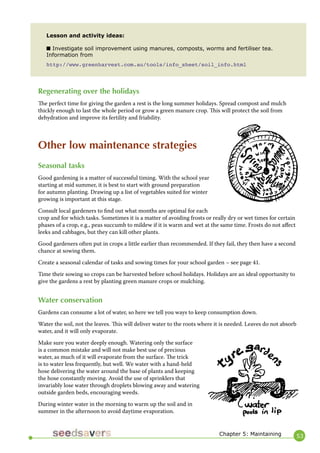 53 
Regenerating over the holidays 
The perfect time for giving the garden a rest is the long summer holidays. Spread compost and mulch thickly enough to last the whole period or grow a green manure crop. This will protect the soil from dehydration and improve its fertility and friability. 
Other low maintenance strategies 
Seasonal tasks 
Good gardening is a matter of successful timing. With the school year starting at mid summer, it is best to start with ground preparation for autumn planting. Drawing up a list of vegetables suited for winter growing is important at this stage. 
Consult local gardeners to find out what months are optimal for each crop and for which tasks. Sometimes it is a matter of avoiding frosts or really dry or wet times for certain phases of a crop, e.g., peas succumb to mildew if it is warm and wet at the same time. Frosts do not affect leeks and cabbages, but they can kill other plants. 
Good gardeners often put in crops a little earlier than recommended. If they fail, they then have a second chance at sowing them. 
Create a seasonal calendar of tasks and sowing times for your school garden – see page 41. 
Time their sowing so crops can be harvested before school holidays. Holidays are an ideal opportunity to give the gardens a rest by planting green manure crops or mulching. 
Water conservation 
Gardens can consume a lot of water, so here we tell you ways to keep consumption down. 
Water the soil, not the leaves. This will deliver water to the roots where it is needed. Leaves do not absorb water, and it will only evaporate. 
Make sure you water deeply enough. Watering only the surface is a common mistake and will not make best use of precious water, as much of it will evaporate from the surface. The trick is to water less frequently, but well. We water with a hand-held hose delivering the water around the base of plants and keeping the hose constantly moving. Avoid the use of sprinklers that invariably lose water through droplets blowing away and watering outside garden beds, encouraging weeds. 
During winter water in the morning to warm up the soil and in summer in the afternoon to avoid daytime evaporation. 
Lesson and activity ideas: 
■ Investigate soil improvement using manures, composts, worms and fertiliser tea. 
Information from 
http://www.greenharvest.com.au/tools/info_sheet/soil_info.html 
Chapter 5: Maintaining  
