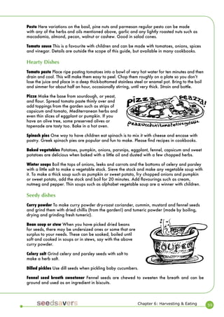 59 
Pesto Here variations on the basil, pine nuts and parmesan regular pesto can be made with any of the herbs and oils mentioned above, garlic and any lightly roasted nuts such as macadamia, almond, pecan, walnut or cashew. Good in salad cones. 
Tomato sauce This is a favourite with children and can be made with tomatoes, onions, spices and vinegar. Details are outside the scope of this guide, but available in many cookbooks. 
Hearty Dishes 
Tomato paste Place ripe pasting tomatoes into a bowl of very hot water for ten minutes and then drain and cool. This will make them easy to peel. Chop them roughly on a plate so you donʼt lose the juice and place in a deep thick-bottomed stainless steel or enamel pot. Bring to the boil and simmer for about half an hour, occasionally stirring, until very thick. Strain and bottle. 
Pizza Make the base from sourdough, or yeast, and flour. Spread tomato paste thinly over and add toppings from the garden such as strips of capsicum and tomato, Mediterranean herbs and even thin slices of eggplant or pumpkin. If you have an olive tree, some preserved olives or tapenade are tasty too. Bake in a hot oven. 
Spinach pies One way to have children eat spinach is to mix it with cheese and encase with pastry. Greek spinach pies are popular and fun to make. Please find recipes in cookbooks. 
Baked vegetables Potatoes, pumpkin, onions, parsnips, eggplant, fennel, capsicum and sweet potatoes are delicious when baked with a little oil and dusted with a few chopped herbs. 
Winter soups Boil the tops of onions, leeks and carrots and the bottoms of celery and parsley with a little salt to make a vegetable stock. Sieve the stock and make any vegetable soup with it. To make a thick soup such as pumpkin or sweet potato, fry chopped onions and pumpkin or sweet potato, add the stock and boil for 20 minutes. Add flavourings such as cream, nutmeg and pepper. Thin soups such as alphabet vegetable soup are a winner with children. 
Seedy dishes 
Curry powder To make curry powder dry-roast coriander, cummin, mustard and fennel seeds and grind them with dried chillis (from the garden!) and tumeric powder (made by boiling, drying and grinding fresh tumeric). 
Bean soup or stew When you have picked dried beans for seeds, there may be undersized ones or some that are surplus to your needs. These can be soaked, boiled until soft and cooked in soups or in stews, say with the above curry powder. 
Celery salt Grind celery and parsley seeds with salt to make a herb salt. 
Dilled pickles Use dill seeds when pickling baby cucumbers. 
Fennel seed breath sweetener Fennel seeds are chewed to sweeten the breath and can be ground and used as an ingredient in biscuits. 
Chapter 6: Harvesting & Eating  