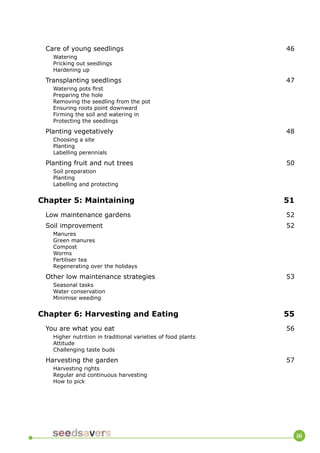 iii 
Care of young seedlings 46 
Watering 
Pricking out seedlings 
Hardening up 
Transplanting seedlings 47 
Watering pots first 
Preparing the hole 
Removing the seedling from the pot 
Ensuring roots point downward 
Firming the soil and watering in 
Protecting the seedlings 
Planting vegetatively 48 
Choosing a site 
Planting 
Labelling perennials 
Planting fruit and nut trees 50 
Soil preparation 
Planting 
Labelling and protecting 
Chapter 5: Maintaining 51 
Low maintenance gardens 52 
Soil improvement 52 
Manures 
Green manures 
Compost 
Worms 
Fertiliser tea 
Regenerating over the holidays 
Other low maintenance strategies 53 
Seasonal tasks 
Water conservation 
Minimise weeding 
Chapter 6: Harvesting and Eating 55 
You are what you eat 56 
Higher nutrition in traditional varieties of food plants 
Attitude 
Challenging taste buds 
Harvesting the garden 57 
Harvesting rights 
Regular and continuous harvesting 
How to pick  