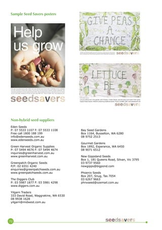 72 
Australians 
once planted 65 varieties of pea. Now its less than ten. Yet the future of our food crops, letalone the nutrition, taste and pleasures they give us, can only be guaranteed by biodiversity. Help preserveplants. Join Seedsavers now. PO Box 975 Byron Bay NSW 2481. Phone: 02 6685 7560. www.seedsavers.netLet your lettuce be in the garden until it flowers. Collect Seeds, sprinkle about and watch them grow. Support Seed Savers’ Network preserving traditional seeds. Phone: 02 6685 7560. www.seedsavers.netArtist Kathleen BrowneHelp us growEvery year more plants become extinct. Without their seed vital food crops are lost, forever. Increasingly we rely on pesticidesand other chemicals to sustain fewer varieties. And we cannot trust the survival of species to genetic engineering. Onlybiodiversity guarantees the survival of plants and the nutrition, taste and pleasure they give us. See what you and your schoolcan do to save seeds. Seedsavers PO Box 975 Byron Bay NSW 2481. Phone 02 6685 7560. www.seedsavers.net. 
Non-hybrid seed suppliers 
Eden Seeds 
P: 07 5533 1107 F: 07 5533 1108 
Free call 1800 188 199 
info@edenseeds.com.au 
www.edenseeds.com.au 
Green Harvest Organic Supplies 
P: 07 5494 4676 F: 07 5494 4674 
inquiries@greenharvest.com.au 
www.greenharvest.com.au 
Greenpatch Organic Seeds 
P/F: 02 6551 4240 
enquiries@greenpatchseeds.com.au 
www.greenpatchseeds.com.au 
The Diggers Club 
P: 03 5987 1877 F: 03 5981 4298 
www.diggers.com.au 
Yilgarn Traders 
333 David Road, Waggrakine, WA 6530 
08 9938 1628 
yilgarn@midwest.com.au 
Bay Seed Gardens 
Box 1164, Busselton, WA 6280 
08 9752 2513 
Gourmet Gardens 
Box 1892, Esperance, WA 6450 
08 9071 6512 
New Gippsland Seeds 
Box 1, 181 Queens Road, Silvan, Vic 3795 
03 9737 9560 
newgipps@bigpond.com 
Phoenix Seeds 
Box 207, Snug, Tas 7054 
03 6267 9663 
phnxseed@ozemail.com.au 
Sample Seed Savers posters  