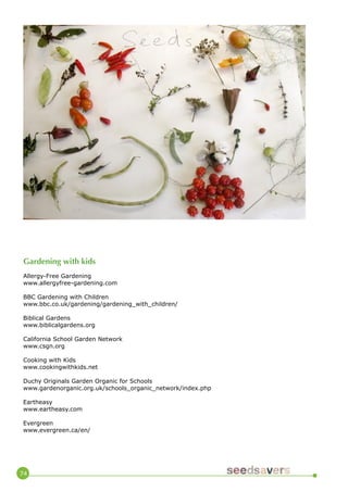 74 
Gardening with kids 
Allergy-Free Gardening 
www.allergyfree-gardening.com 
BBC Gardening with Children 
www.bbc.co.uk/gardening/gardening_with_children/ 
Biblical Gardens 
www.biblicalgardens.org 
California School Garden Network 
www.csgn.org 
Cooking with Kids 
www.cookingwithkids.net 
Duchy Originals Garden Organic for Schools 
www.gardenorganic.org.uk/schools_organic_network/index.php 
Eartheasy 
www.eartheasy.com 
Evergreen 
www.evergreen.ca/en/  