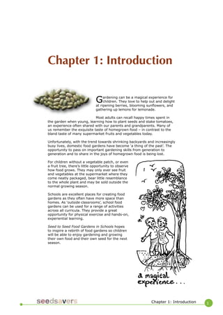 1 
Chapter 1: Introduction 
Gardening can be a magical experience for children. They love to help out and delight at ripening berries, blooming sunflowers, and gathering up lemons for lemonade. 
Most adults can recall happy times spent in the garden when young, learning how to plant seeds and stake tomatoes, an experience often shared with our parents and grandparents. Many of us remember the exquisite taste of homegrown food – in contrast to the bland taste of many supermarket fruits and vegetables today. 
Unfortunately, with the trend towards shrinking backyards and increasingly busy lives, domestic food gardens have become ‘a thing of the past’. The opportunity to pass on important gardening skills from generation to generation and to share in the joys of homegrown food is being lost. 
For children without a vegetable patch, or even a fruit tree, there’s little opportunity to observe how food grows. They may only ever see fruit and vegetables at the supermarket where they come neatly packaged, bear little resemblance to the whole plant and may be sold outside the normal growing season. 
Schools are excellent places for creating food gardens as they often have more space than homes. As ‘outside classrooms’, school food gardens can be used for a range of activities across all curricula. They provide a great opportunity for physical exercise and hands-on, experiential learning. 
Seed to Seed Food Gardens in Schools hopes to inspire a rebirth of food gardens so children will be able to enjoy gardening and growing their own food and their own seed for the next season. 
Chapter 1: Introduction  