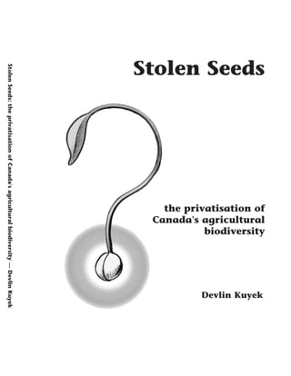Stolen Seeds 
Devlin Kuyek 
Canada's agricultural 
the privatisation of 
biodiversity 
Stolen Seeds: the privatisation of Canada's agricultural biodiversity — Devlin Kuyek 
 
