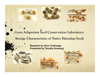 Lyon Arboretum Seed Conservation Laboratory: 
Storage Characteristics of Native Hawaiian Seeds 
Research by Alvin Yoshinaga 
Presented by Timothy Kroessig 
 