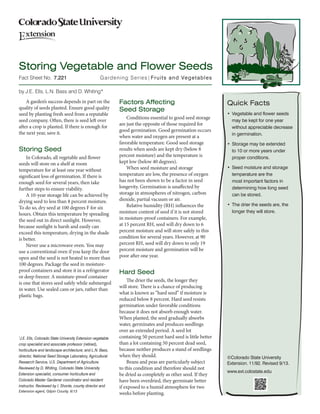 Fact Sheet No. Gardening Series|Fruits and Vegetables 
©Colorado State University 
Extension. 11/92. Revised 9/13. 
www.ext.colostate.edu 
by J.E. Ells, L.N. Bass and D. Whiting* 
A garden’s success depends in part on the 
quality of seeds planted. Ensure good quality 
seed by planting fresh seed from a reputable 
seed company. Often, there is seed left over 
after a crop is planted. If there is enough for 
the next year, save it. 
Storing Seed 
In Colorado, all vegetable and flower 
seeds will store on a shelf at room 
temperature for at least one year without 
significant loss of germination. If there is 
enough seed for several years, then take 
further steps to ensure viability. 
A 10-year storage life can be achieved by 
drying 
seed to less than 8 percent moisture. 
To do so, dry seed at 100 degrees F for six 
hours. Obtain this temperature by spreading 
the seed out in direct sunlight. 
However, 
because sunlight is harsh and easily can 
exceed this temperature, drying in the shade 
is better. 
Never use a microwave oven. You may 
use a conventional oven if you keep the door 
open and the seed is not heated to more than 
100 degrees. Package the seed in moisture-proof 
containers and store it in a refrigerator 
or deep freezer. A moisture-proof container 
is one that stores seed safely while submerged 
in water. Use sealed cans or jars, rather than 
plastic bags. 
Factors Affecting 
Seed Storage 
Conditions essential to good seed storage 
are just the opposite of those required for 
good germination. 
Good germination occurs 
when water and oxygen are present at a 
favorable temperature. 
Good seed storage 
results when seeds are kept dry (below 8 
percent moisture) and the temperature 
is 
kept low (below 40 degrees). 
When seed moisture and storage 
temperature are low, the presence of oxygen 
has not been shown to be a factor in seed 
longevity. Germination 
is unaffected by 
storage in atmospheres of nitrogen, carbon 
dioxide, partial 
vacuum or air. 
Relative humidity (RH) influences the 
moisture 
content of seed if it is not stored 
in moisture-proof containers. For example, 
at 15 percent RH, seed will dry down to 6 
percent moisture 
and will store safely in this 
condition for several years. However, at 90 
percent RH, seed will dry down to only 19 
percent moisture and germination will be 
poor after one year. 
Hard Seed 
The drier the seeds, the longer they 
will store. There is a chance of producing 
what is known as “hard seed” if moisture is 
reduced below 8 percent. Hard seed resists 
germination under favorable conditions 
because it does not absorb enough water. 
When planted, the seed gradually absorbs 
water, germinates and produces 
seedlings 
over an extended period. A seed lot 
containing 50 percent hard seed is little better 
than a lot containing 50 percent dead seed, 
because neither produces a stand of seedlings 
when they should. 
Beans and peas are particularly subject 
to this condition and therefore should not 
be dried as completely as other seed. If they 
have been overdried, they germinate better 
if exposed to a humid atmosphere 
for two 
weeks before planting. 
Quick Facts 
• Vegetable and flower seeds 
may be kept for one year 
without appreciable decrease 
in germination. 
• Storage may be extended 
to 10 or more years under 
proper conditions. 
• Seed moisture and storage 
temperature are the 
most important factors in 
determining how long seed 
can be stored. 
• The drier the seeds are, the 
longer they will store. 
*J.E. Ells, Colorado State University Extension vegetable 
crop specialist and associate professor (retired), 
horticulture and landscape architecture; and L.N. Bass, 
director, National Seed Storage Laboratory, Agricultural 
Research Service, U.S. Department of Agriculture. 
Reviewed by D. Whiting, Colorado State University 
Extension specialist, consumer horticulture and 
Colorado Master Gardener coordinator and resident 
instructor. Reviewed by I. Shonle, county director and 
Extension agent, Gilpin County. 9/13 
Storing Vegetable and Flower Seeds 
7.221 
 