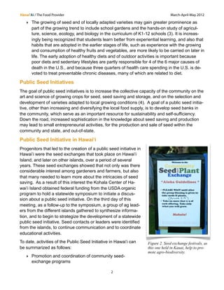 Hānai‘Ai / The Food Provider March-April-May 2012 
‣ The growing of seed and of locally adapted varieties may gain greater prominence as 
part of the growing trend to include school gardens and the hands-on study of agricul-ture, 
science, ecology, and biology in the curriculum of K1-12 schools (3). It is increas-ingly 
being recognized that students learn better from experiential learning, and also that 
habits that are adopted in the earlier stages of life, such as experience with the growing 
and consumption of healthy fruits and vegetables, are more likely to be carried on later in 
life. The early adoption of healthy diets and of outdoor activities is important because 
poor diets and sedentary lifestyles are partly responsible for 4 of the 6 major causes of 
death in the U.S., and because three quarters of health care spending in the U.S. is de-voted 
to treat preventable chronic diseases, many of which are related to diet. 
Public Seed Initiatives 
The goal of public seed initiatives is to increase the collective capacity of the community on the 
art and science of growing crops for seed, seed saving and storage, and on the selection and 
development of varieties adapted to local growing conditions (4). A goal of a public seed initia-tive, 
other than increasing and diversifying the local food supply, is to develop seed banks in 
the community, which serve as an important resource for sustainability and self-sufficiency. 
Down the road, increased sophistication in the knowledge about seed saving and production 
may lead to small entrepreneurial activities, for the production and sale of seed within the 
community and state, and out-of-state. 
Public Seed Initiative in Hawaiʻi 
Progenitors that led to the creation of a public seed initiative in 
Hawaiʻi were the seed exchanges that took place on Hawaiʻi 
Island, and later on other islands, over a period of several 
years. These seed exchanges showed that not only was there 
considerable interest among gardeners and farmers, but also 
that many needed to learn more about the intricacies of seed 
saving. As a result of this interest the Kohala Center of Ha-wai 
ʻi Island obtained federal funding from the USDA organic 
program to hold a statewide symposium to initiate a discus-sion 
about a public seed initiative. On the third day of this 
meeting, as a follow-up to the symposium, a group of ag lead-ers 
from the different islands gathered to synthesize informa-tion, 
and to begin to strategize the development of a statewide 
public seed initiative. Seed contacts or leaders were identified 
from the islands, to continue communication and to coordinate 
educational activities. 
To date, activities of the Public Seed Initiative in Hawaiʻi can 
be summarized as follows: 
‣ Promotion and coordination of community seed-exchange 
programs 
2 
Figure 2. Seed exchange festivals, as 
this one held in Kauai, help to pro-mote 
agro-biodiversity. 
 