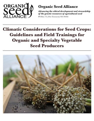 Organic Seed Alliance 
Advancing the ethical development and stewardship 
of the genetic resources of agricultural seed 
PO Box 772, Port Townsend, WA 98368 
Climatic Considerations for Seed Crops: 
Guidelines and Field Trainings for 
Organic and Specialty Vegetable 
Seed Producers 
Climatic Considerations for Seed Crops www.seedalliance.org 
 