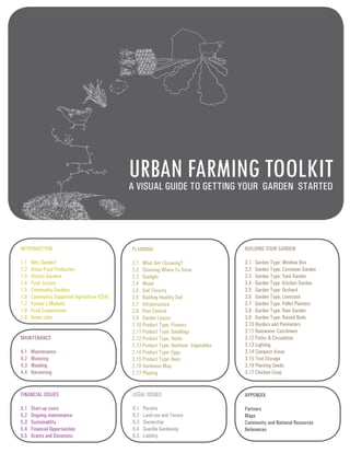 URBAN FARMING TOOLKIT 
PLANNING 
2.1 What Am I Growing? 
2.2 Choosing Where To Grow 
2.3 Sunlight 
2.4 Water 
2.5 Soil Toxicity 
2.6 Building Healthy Soil 
2.7 Infrastructure 
2.8 Pest Control 
2.9 Garden Layout 
2.10 Product Type: Flowers 
2.11 Product Type: Seedlings 
2.12 Product Type: Herbs 
2.13 Product Type: Heirloom Vegetables 
2.14 Product Type: Eggs 
2.15 Product Type: Bees 
2.16 Hardiness Map 
2.17 Phasing 
INTRODUCTION 
1.1 Why Garden? 
1.2 Urban Food Production 
1.3 Victory Gardens 
1.4 Food Justice 
1.5 Community Gardens 
1.6 Community Supported Agriculture (CSA) 
1.7 Farmer’s Markets 
1.8 Food Cooperatives 
1.9 Green Jobs 
A VISUAL GUIDE TO GETTING YOUR GARDEN STARTED 
BUILDING YOUR GARDEN 
3.1 Garden Type: Window Box 
3.2 Garden Type: Container Garden 
3.3 Garden Type: Yard Garden 
3.4 Garden Type: Kitchen Garden 
3.5 Garden Type: Orchard 
3.6 Garden Type: Livestock 
3.7 Garden Type: Pallet Planters 
3.8 Garden Type: Rain Garden 
3.9 Garden Type: Raised Beds 
3.10 Borders and Perimeters 
3.11 Rainwater Catchment 
3.12 Paths & Circulation 
3.13 Lighting 
3.14 Compost Areas 
3.15 Tool Storage 
3.16 Planting Seeds 
3.17 Chicken Coop 
MAINTENANCE 
4.1 Maintenance 
4.2 Watering 
4.3 Weeding 
4.4 Harvesting 
FINANCIAL ISSUES 
5.1 Start-up costs 
5.2 Ongoing maintenance 
5.3 Sustainablity 
5.4 Financial Opportunities 
5.5 Grants and Donations 
LEGAL ISSUES 
6.1 Permits 
6.2 Land-use and Tenure 
6.3 Ownership 
6.4 Guerilla Gardening 
6.5 Liability 
APPENDIX 
Partners 
Maps 
Community and National Resources 
References 
 