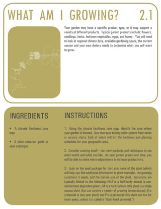 WHAT AM I GROWING? 
Your garden may have a specific product type, or it may support a 
variety of different products. Typical garden products include: flowers, 
seedlings, herbs, heirloom vegetables, eggs, and honey. You will need 
to look at regional climate data, available gardening space, the current 
season and your own dietary needs to determine what you will want 
to grow. 
INGREDIENTS INSTRUCTIONS 
2.1 
• A climate hardiness zone 
map 
• A plant selection guide or 
seed catalogue 
1. Using the climate hardiness zone map, identify the zone where 
your garden is located. Use that data to help select plants from seeds 
or nursery starts, both of which will list the hardiness and planting 
schedules for your geographic area. 
2. Consider starting small--- test new products and techniques to see 
what works and what you like. As your garden grows over time, you 
will be able to make micro-adjustments to increase productivity. 
3. Look on the seed package for the Latin name of the plant (which 
will help you find additional information in plant manuals), the growing 
conditions it needs, and the mature size of the plant. Acronyms are 
typically limited to the following: HHA is a half-hardy annual (a one-season 
heat-dependent plant), HA is a hardy annual (this plant is a single 
season plant that can survive a variety of growing temperatures), B is 
a biennial (a two-year plant) and P is a perennial (this plant can live for 
many years, unless it is called a “short-lived perennial.”) 
 