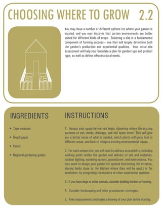 CHOOSING WHERE TO GROW 2.2 
You may have a number of different options for where your garden is 
located, and you may discover that certain environments are better 
suited for different kinds of crops. Selecting a site is a fundamental 
component of farming success--- one that will largely determine both 
the garden’s production and experiential qualities. Your initial site 
assessment will help you formulate a plan for garden type and product 
type, as well as define infrastructural needs. 
INGREDIENTS INSTRUCTIONS 
• Tape measure 
• Graph paper 
• Pencil 
• Regional gardening guides 
1. Assess your space before you begin, observing where the existing 
patterns of sun, shade, drainage, and soil types occur. This will give 
you a better sense of what is needed, which plants will grow best in 
different areas, and how to mitigate existing environmental issues. 
2. For each unique site, you will need to address accessibility, including 
walking paths within the garden and delivery of soil and materials, 
outdoor lighting, watering options, groundcover, and maintenance. You 
may want to design your garden for optimal functioning (for instance, 
placing herbs close to the kitchen where they will be used,) or for 
aesthetics, by integrating focal points or other experiential qualities. 
3. If you have dogs or other animals, consider building borders or fencing. 
4. Consider hardscaping and other groundcover strategies. 
5. Take measurements and make a drawing of your plan before starting. 
 