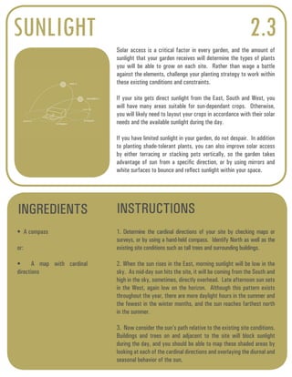 SUNLIGHT 2.3 
Solar access is a critical factor in every garden, and the amount of 
sunlight that your garden receives will determine the types of plants 
you will be able to grow on each site. Rather than wage a battle 
against the elements, challenge your planting strategy to work within 
these existing conditions and constraints. 
If your site gets direct sunlight from the East, South and West, you 
will have many areas suitable for sun-dependant crops. Otherwise, 
you will likely need to layout your crops in accordance with their solar 
needs and the available sunlight during the day. 
If you have limited sunlight in your garden, do not despair. In addition 
to planting shade-tolerant plants, you can also improve solar access 
by either terracing or stacking pots vertically, so the garden takes 
advantage of sun from a specific direction, or by using mirrors and 
white surfaces to bounce and reflect sunlight within your space. 
INGREDIENTS INSTRUCTIONS 
• A compass 
or: 
• A map with cardinal 
directions 
1. Determine the cardinal directions of your site by checking maps or 
surveys, or by using a hand-held compass. Identify North as well as the 
existing site conditions such as tall trees and surrounding buildings. 
2. When the sun rises in the East, morning sunlight will be low in the 
sky. As mid-day sun hits the site, it will be coming from the South and 
high in the sky, sometimes, directly overhead. Late afternoon sun sets 
in the West, again low on the horizon. Although this pattern exists 
throughout the year, there are more daylight hours in the summer and 
the fewest in the winter months, and the sun reaches farthest north 
in the summer. 
3. Now consider the sun’s path relative to the existing site conditions. 
Buildings and trees on and adjacent to the site will block sunlight 
during the day, and you should be able to map these shaded areas by 
looking at each of the cardinal directions and overlaying the diurnal and 
seasonal behavior of the sun. 
N O R T H 
S O U T H 
56 degrees 
122 degrees 
DECEMBER 21 
JUNE 21 
 