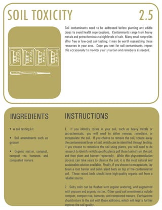 SOIL TOXICITY 2.5 
Soil contaminants need to be addressed before planting any edible 
crops to avoid health repercussions. Contaminants range from heavy 
metals and petrochemicals to high levels of salt. Many small nonprofits 
offer free or low-cost soil testing; it may be worth researching these 
resources in your area. Once you test for soil contaminants, repeat 
this occasionally to monitor your situation and remediate as needed. 
INGREDIENTS INSTRUCTIONS 
• A soil testing kit 
• Soil amendments such as 
gypsum 
• Organic matter, compost, 
compost tea, humates, and 
composted manure 
1. If you identify toxins in your soil, such as heavy metals or 
petrochemicals, you will need to either remove, remediate, or 
encapsulate the soil. If you choose to remove the soil, scrape away 
the contaminated layer of soil, which can be identified through testing. 
If you choose to remediate the soil using plants, you will need to do 
research to identify which specific plants pull those toxins from the soil, 
and then plant and harvest repeatedly. While this phytoremediation 
process can take years to cleanse the soil, it is the most natural and 
sustainable solution available. Finally, if you choose to encapsulate, lay 
down a root barrier and build raised beds on top of the contaminated 
soil. These raised beds should have high-quality organic soil from a 
reliable source. 
2. Salty soils can be flushed with regular watering, and augmented 
with gypsum and organic matter. Other good soil amendments include 
compost, compost tea, humates, and composted manure. Earthworms 
should return to the soil with these additions, which will help to further 
improve the soil quality. 
Ph N P K 
 