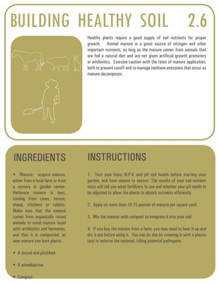 BUILDING HEALTHY SOIL 2.6 
Healthy plants require a good supply of soil nutrients for proper 
growth. Animal manure is a great source of nitrogen and other 
important nutrients, as long as the manure comes from animals that 
are fed a natural diet and are not given artificial growth promoters 
or antibiotics. Exercise caution with the rates of manure application, 
both to prevent runoff and to manage methane emissions that occur as 
manure decomposes. 
INGREDIENTS INSTRUCTIONS 
• Manure: acquire manure, 
either from a local farm or from 
a nursery or garden center. 
Herbivore manure is best, 
coming from cows, horses, 
sheep, chickens or rabbits. 
Make sure that the manure 
comes from organically raised 
animals to avoid manure laced 
with antibiotics and hormones, 
and that it is composted, as 
new manure can burn plants. 
• A shovel and pitchfork 
• A wheelbarrow 
• Compost 
1. Test your basic N-P-K and pH soil health before starting your 
garden, and from season to season. The results of your soil nutrient 
tests will tell you what fertilizers to use and whether your pH needs to 
be adjusted to allow the plants to absorb nutrients efficiently. 
2. Apply no more than 10-15 pounds of manure per square yard. 
3. Mix the manure with compost to integrate it into your soil. 
4. If you buy the manure from a farm, you may need to heat it up and 
dry it out before using it. You can do this by covering it with a plastic 
tarp to solarize the material, killing potential pathogens. 
 