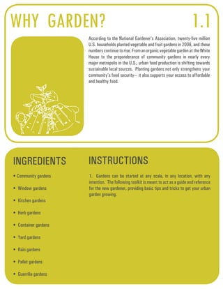 WHY GARDEN? 
According to the National Gardener’s Association, twenty-five million 
U.S. households planted vegetable and fruit gardens in 2008, and these 
numbers continue to rise. From an organic vegetable garden at the White 
House to the preponderance of community gardens in nearly every 
major metropolis in the U.S., urban food production is shifting towards 
sustainable local sources. Planting gardens not only strengthens your 
community’s food security--- it also supports your access to affordable 
and healthy food. 
INGREDIENTS INSTRUCTIONS 
• Community gardens 
• Window gardens 
• Kitchen gardens 
• Herb gardens 
• Container gardens 
• Yard gardens 
• Rain gardens 
• Pallet gardens 
• Guerrilla gardens 
1.1 
1. Gardens can be started at any scale, in any location, with any 
intention. The following toolkit is meant to act as a guide and reference 
for the new gardener, providing basic tips and tricks to get your urban 
garden growing. 
 