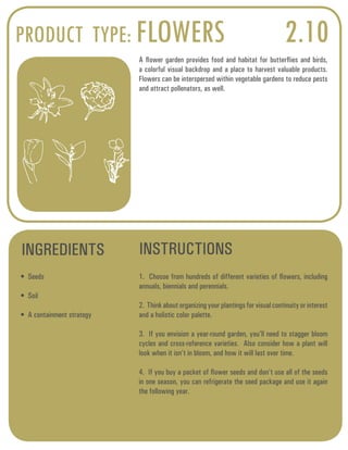 PRODUCT TYPE: FLOWERS 2.10 
A flower garden provides food and habitat for butterflies and birds, 
a colorful visual backdrop and a place to harvest valuable products. 
Flowers can be interspersed within vegetable gardens to reduce pests 
and attract pollenators, as well. 
INGREDIENTS INSTRUCTIONS 
• Seeds 
• Soil 
• A containment strategy 
1. Choose from hundreds of different varieties of flowers, including 
annuals, biennials and perennials. 
2. Think about organizing your plantings for visual continuity or interest 
and a holistic color palette. 
3. If you envision a year-round garden, you’ll need to stagger bloom 
cycles and cross-reference varieties. Also consider how a plant will 
look when it isn’t in bloom, and how it will last over time. 
4. If you buy a packet of flower seeds and don’t use all of the seeds 
in one season, you can refrigerate the seed package and use it again 
the following year. 
 