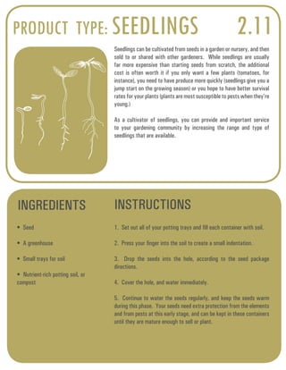 PRODUCT TYPE: SEEDLINGS 2.11 
Seedlings can be cultivated from seeds in a garden or nursery, and then 
sold to or shared with other gardeners. While seedlings are usually 
far more expensive than starting seeds from scratch, the additional 
cost is often worth it if you only want a few plants (tomatoes, for 
instance), you need to have produce more quickly (seedlings give you a 
jump start on the growing season) or you hope to have better survival 
rates for your plants (plants are most susceptible to pests when they’re 
young.) 
As a cultivator of seedlings, you can provide and important service 
to your gardening community by increasing the range and type of 
seedlings that are available. 
INGREDIENTS INSTRUCTIONS 
• Seed 
• A greenhouse 
• Small trays for soil 
• Nutrient-rich potting soil, or 
compost 
1. Set out all of your potting trays and fill each container with soil. 
2. Press your finger into the soil to create a small indentation. 
3. Drop the seeds into the hole, according to the seed package 
directions. 
4. Cover the hole, and water immediately. 
5. Continue to water the seeds regularly, and keep the seeds warm 
during this phase. Your seeds need extra protection from the elements 
and from pests at this early stage, and can be kept in these containers 
until they are mature enough to sell or plant. 
 