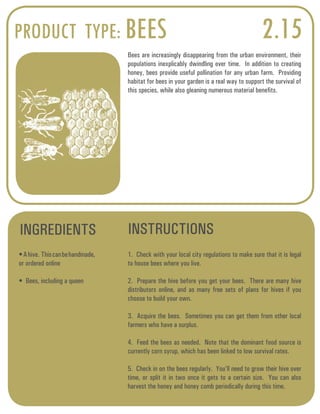 PRODUCT TYPE: BEES 2.15 
Bees are increasingly disappearing from the urban environment, their 
populations inexplicably dwindling over time. In addition to creating 
honey, bees provide useful pollination for any urban farm. Providing 
habitat for bees in your garden is a real way to support the survival of 
this species, while also gleaning numerous material benefits. 
INGREDIENTS INSTRUCTIONS 
• A hive. This can be handmade, 
or ordered online 
• Bees, including a queen 
1. Check with your local city regulations to make sure that it is legal 
to house bees where you live. 
2. Prepare the hive before you get your bees. There are many hive 
distributors online, and as many free sets of plans for hives if you 
choose to build your own. 
3. Acquire the bees. Sometimes you can get them from other local 
farmers who have a surplus. 
4. Feed the bees as needed. Note that the dominant food source is 
currently corn syrup, which has been linked to low survival rates. 
5. Check in on the bees regularly. You’ll need to grow their hive over 
time, or split it in two once it gets to a certain size. You can also 
harvest the honey and honey comb periodically during this time. 
 
