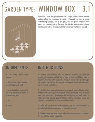 GARDEN TYPE: WINDOW BOX 
3.1 
If you don’t have the space or time for a larger garden, indoor window 
gardens allow for year-round growing. Provided you have a sunny, 
south-facing window, and a few pots, you can grow herbs or small 
plants in a compact space. Because the planting area remains indoors, 
maintenance will be minimal, with no weeding or mulching required. 
INGREDIENTS INSTRUCTIONS 
• A sunny, south-facing 
window 
• A container--- pots, buckets 
or even bags work well 
• An artificial light source (this 
can be a normal fluorescent or 
incandescent bulb) 
• Soil 
• Seeds 
1. Prepare your container with soil medium. Whether you use store-bought 
potting mix or soil harvested from outside, you’ll likely want to 
augment this mix with compost. If you do incorporate store-bought 
soil, opt for the nutrient-rich organic potting soil, which will help plants 
thrive in small containers. 
2. Decide what types of plants or herbs you’ll grow. Reliable indoor 
herbs include chives, parsley, cilantro, thyme, rosemary, basil, oregano, 
sage, and marjoram. Small vegetable plants that are well suited to 
indoor growing include sprouts, lettuce, cherry tomatoes, beans and 
peppers. Dwarf varieties help to conserve space. 
3. Plant the seeds, water them regularly, and use additional hours of 
artificial light after the sun sets to stimulate growth. 
4. Good drainage is critical for potted plants, and since these containers 
dry out quickly, water frequently. 
 