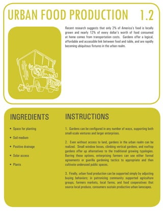 URBAN FOOD PRODUCTION 1.2 
Recent research suggests that only 2% of America’s food is locally 
grown and nearly 12% of every dollar’s worth of food consumed 
at home comes from transportation costs. Gardens offer a logical, 
affordable and accessible link between food and table, and are rapidly 
becoming ubiquitous fixtures in the urban realm. 
INGREDIENTS INSTRUCTIONS 
• Space for planting 
• Soil medium 
• Positive drainage 
• Solar access 
• Plants 
1. Gardens can be configured in any number of ways, supporting both 
small-scale ventures and larger enterprises. 
2. Even without access to land, gardens in the urban realm can be 
realized. Small window boxes, climbing vertical gardens, and rooftop 
gardens offer up alternatives to the traditional growing typologies. 
Barring these options, enterprising farmers can use either formal 
agreements or guerilla gardening tactics to appropriate and then 
cultivate underused public spaces. 
3. Finally, urban food production can be supported simply by adjusting 
buying behaviors; in patronizing community supported agriculture 
groups, farmers markets, local farms, and food cooperatives that 
source local produce, consumers sustain productive urban lanscapes. 
 
