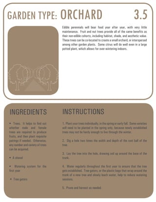 GARDEN TYPE: ORCHARD 3.5 
Edible perennials will bear food year after year, with very little 
maintenance. Fruit and nut trees provide all of the same benefits as 
their non-edible cohorts, including habitat, shade, and aesthetic value. 
These trees can be co-located to create a small orchard, or interspersed 
among other garden plants. Some citrus will do well even in a large 
potted plant, which allows for over-wintering indoors. 
INGREDIENTS INSTRUCTIONS 
• Trees. It helps to find out 
whether male and female 
trees are required to produce 
fruits, and then plant requisite 
pairings if needed. Otherwise, 
any number and variety of trees 
can be acquired. 
• A shovel 
• Watering system for the 
first year 
• Tree gators 
1. Plant your trees individually, in the spring or early fall. Some varieties 
will need to be planted in the spring only, because newly established 
trees may not be hardy enough to live through the winter. 
2. Dig a hole two times the width and depth of the root ball of the 
tree. 
3. Lay the tree into the hole, drawing soil up around the base of the 
trunk. 
4. Water regularly throughout the first year to ensure that the tree 
gets established. Tree gators, or the plastic bags that wrap around the 
trunk of a new tree and slowly leach water, help to reduce watering 
sessions. 
5. Prune and harvest as needed. 
 