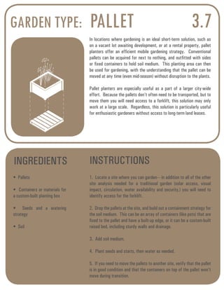 GARDEN TYPE: PALLET 3.7 
In locations where gardening is an ideal short-term solution, such as 
on a vacant lot awaiting development, or at a rental property, pallet 
planters offer an efficient mobile gardening strategy. Conventional 
pallets can be acquired for next to nothing, and outfitted with sides 
or fixed containers to hold soil medium. This planting area can then 
be used for gardening, with the understanding that the pallet can be 
moved at any time (even mid-season) without disruption to the plants. 
Pallet planters are especially useful as a part of a larger city-wide 
effort. Because the pallets don’t often need to be transported, but to 
move them you will need access to a forklift, this solution may only 
work at a large scale. Regardless, this solution is particularly useful 
for enthusiastic gardeners without access to long-term land leases. 
INGREDIENTS INSTRUCTIONS 
• Pallets 
• Containers or materials for 
a custom-built planting box 
• Seeds and a watering 
strategy 
• Soil 
1. Locate a site where you can garden--- in addition to all of the other 
site analysis needed for a traditional garden (solar access, visual 
impact, circulation, water availability and security,) you will need to 
identify access for the forklift. 
2. Drop the pallets at the site, and build out a containment strategy for 
the soil medium. This can be an array of containers (like pots) that are 
fixed to the pallet and have a built-up edge, or it can be a custom-built 
raised bed, including sturdy walls and drainage. 
3. Add soil medium. 
4. Plant seeds and starts, then water as needed. 
5. If you need to move the pallets to another site, verify that the pallet 
is in good condition and that the containers on top of the pallet won’t 
move during transition. 
 
